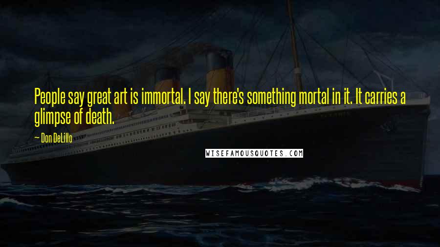 Don DeLillo Quotes: People say great art is immortal. I say there's something mortal in it. It carries a glimpse of death.