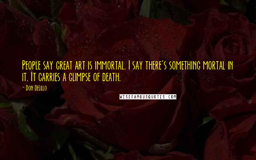 Don DeLillo Quotes: People say great art is immortal. I say there's something mortal in it. It carries a glimpse of death.