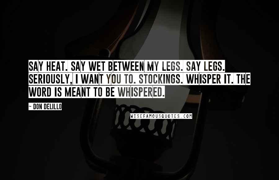 Don DeLillo Quotes: Say heat. Say wet between my legs. Say legs. Seriously, I want you to. Stockings. Whisper it. The word is meant to be whispered.