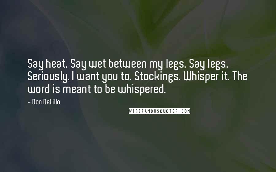 Don DeLillo Quotes: Say heat. Say wet between my legs. Say legs. Seriously, I want you to. Stockings. Whisper it. The word is meant to be whispered.