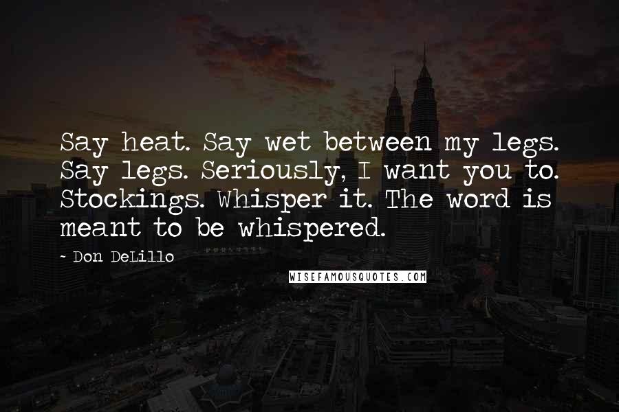 Don DeLillo Quotes: Say heat. Say wet between my legs. Say legs. Seriously, I want you to. Stockings. Whisper it. The word is meant to be whispered.