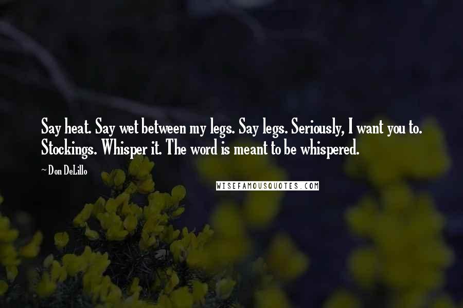 Don DeLillo Quotes: Say heat. Say wet between my legs. Say legs. Seriously, I want you to. Stockings. Whisper it. The word is meant to be whispered.