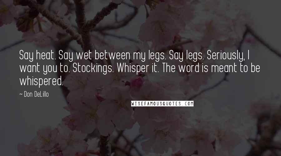 Don DeLillo Quotes: Say heat. Say wet between my legs. Say legs. Seriously, I want you to. Stockings. Whisper it. The word is meant to be whispered.