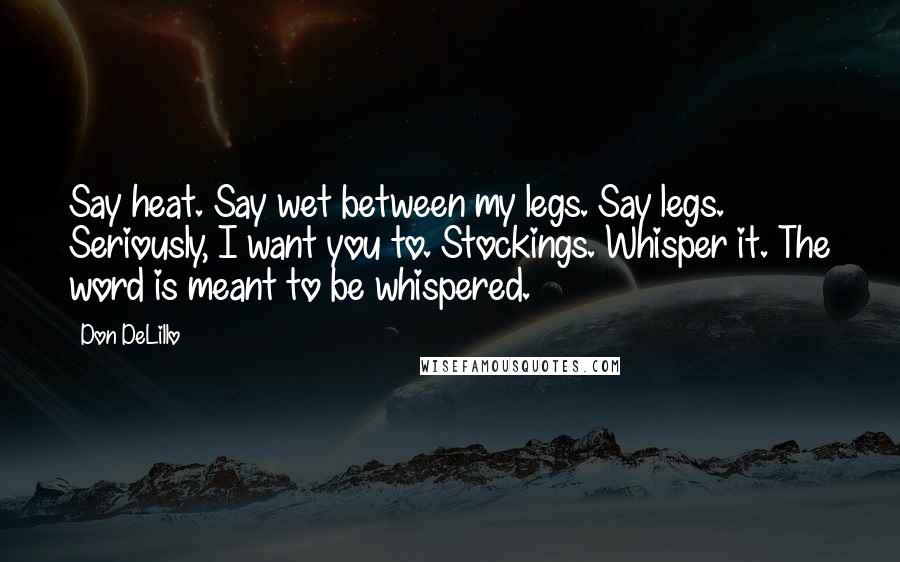 Don DeLillo Quotes: Say heat. Say wet between my legs. Say legs. Seriously, I want you to. Stockings. Whisper it. The word is meant to be whispered.