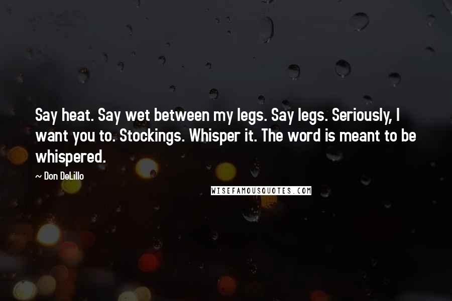 Don DeLillo Quotes: Say heat. Say wet between my legs. Say legs. Seriously, I want you to. Stockings. Whisper it. The word is meant to be whispered.