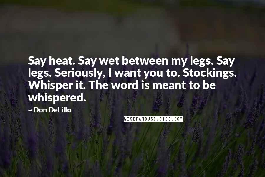 Don DeLillo Quotes: Say heat. Say wet between my legs. Say legs. Seriously, I want you to. Stockings. Whisper it. The word is meant to be whispered.