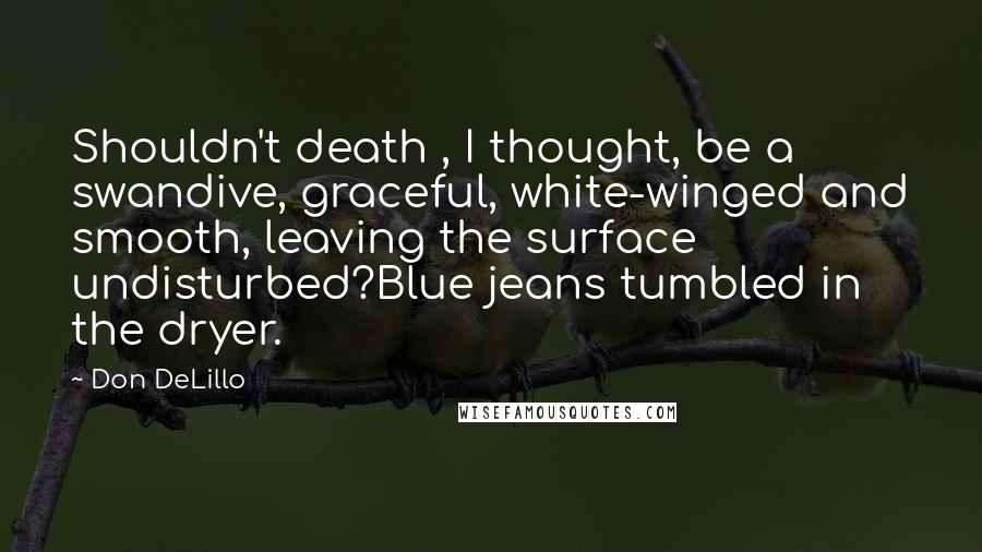 Don DeLillo Quotes: Shouldn't death , I thought, be a swandive, graceful, white-winged and smooth, leaving the surface undisturbed?Blue jeans tumbled in the dryer.