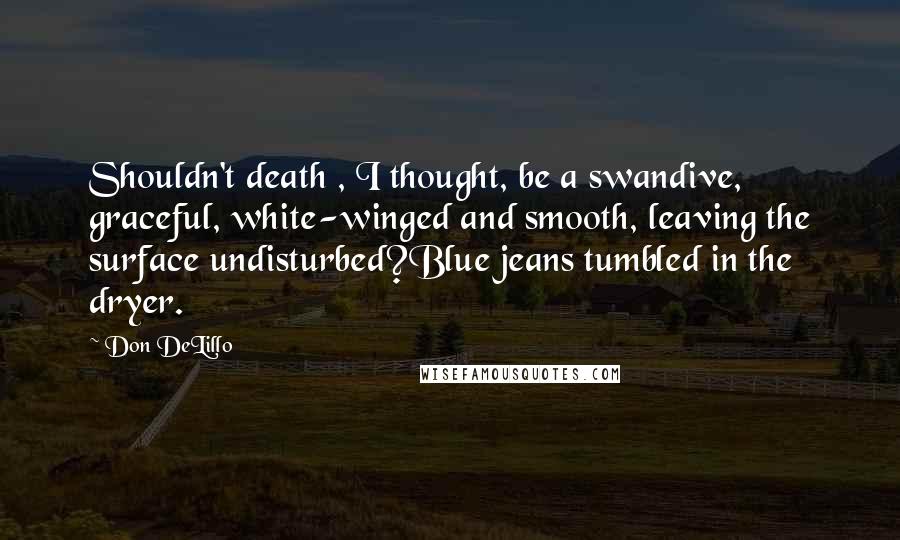 Don DeLillo Quotes: Shouldn't death , I thought, be a swandive, graceful, white-winged and smooth, leaving the surface undisturbed?Blue jeans tumbled in the dryer.