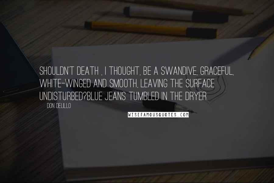 Don DeLillo Quotes: Shouldn't death , I thought, be a swandive, graceful, white-winged and smooth, leaving the surface undisturbed?Blue jeans tumbled in the dryer.