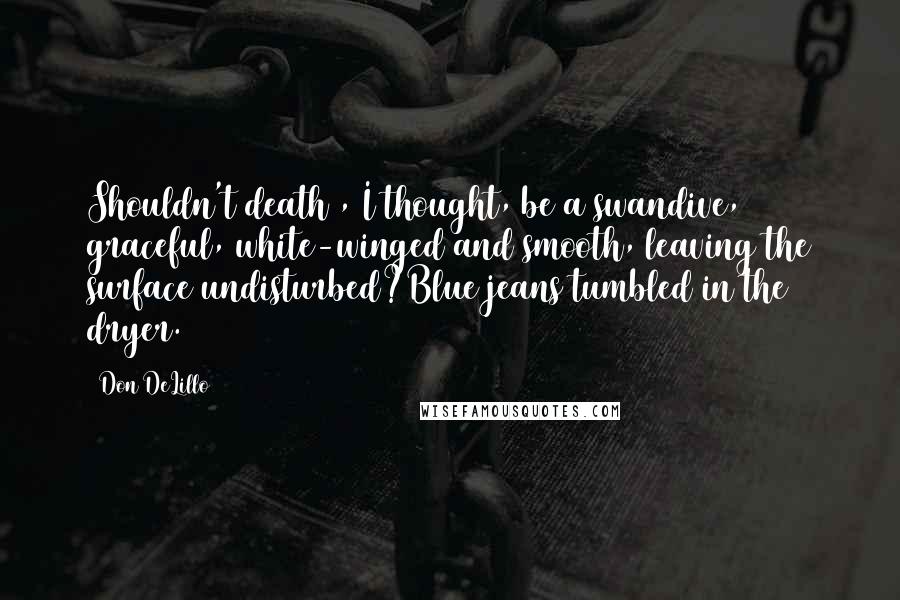 Don DeLillo Quotes: Shouldn't death , I thought, be a swandive, graceful, white-winged and smooth, leaving the surface undisturbed?Blue jeans tumbled in the dryer.