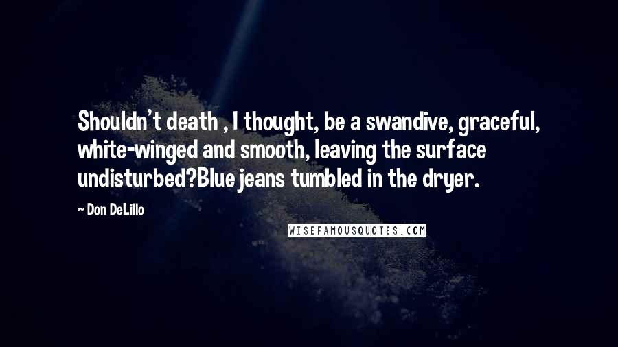 Don DeLillo Quotes: Shouldn't death , I thought, be a swandive, graceful, white-winged and smooth, leaving the surface undisturbed?Blue jeans tumbled in the dryer.