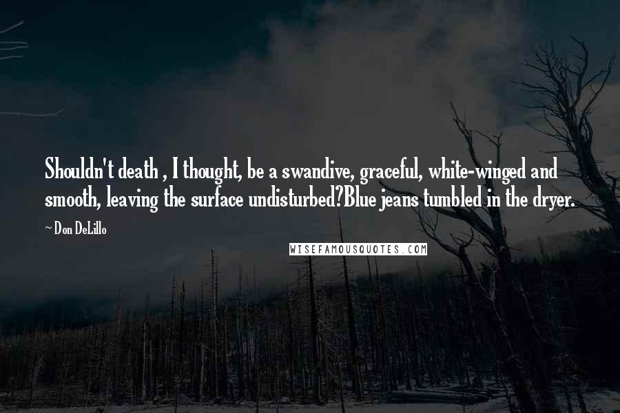 Don DeLillo Quotes: Shouldn't death , I thought, be a swandive, graceful, white-winged and smooth, leaving the surface undisturbed?Blue jeans tumbled in the dryer.