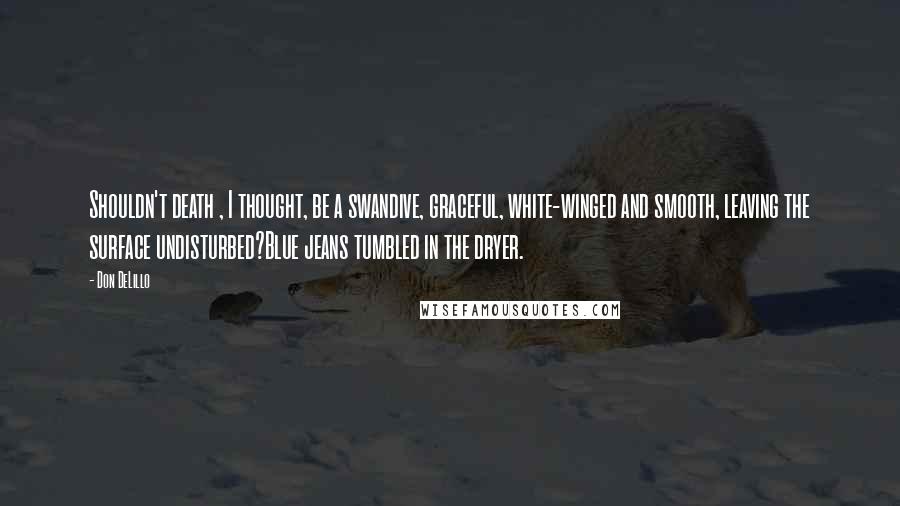 Don DeLillo Quotes: Shouldn't death , I thought, be a swandive, graceful, white-winged and smooth, leaving the surface undisturbed?Blue jeans tumbled in the dryer.