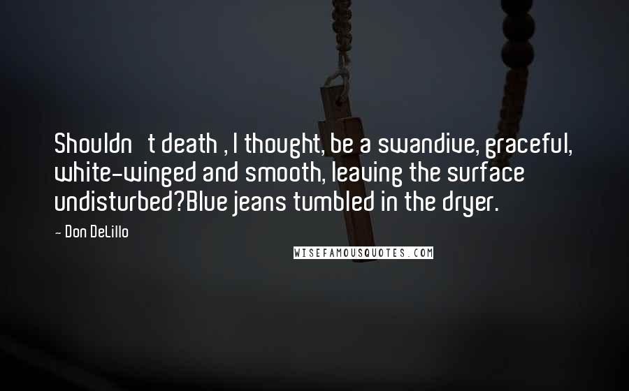 Don DeLillo Quotes: Shouldn't death , I thought, be a swandive, graceful, white-winged and smooth, leaving the surface undisturbed?Blue jeans tumbled in the dryer.