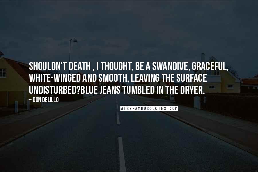 Don DeLillo Quotes: Shouldn't death , I thought, be a swandive, graceful, white-winged and smooth, leaving the surface undisturbed?Blue jeans tumbled in the dryer.