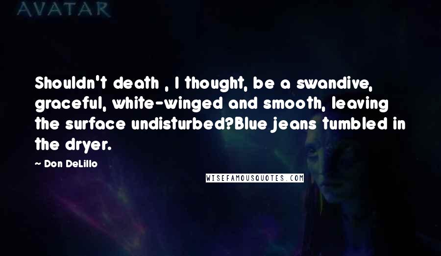 Don DeLillo Quotes: Shouldn't death , I thought, be a swandive, graceful, white-winged and smooth, leaving the surface undisturbed?Blue jeans tumbled in the dryer.