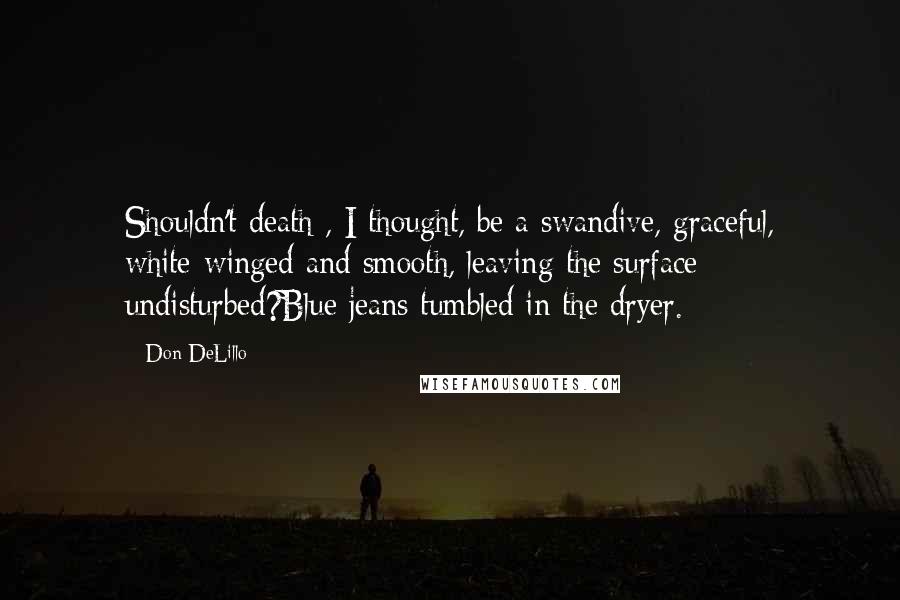 Don DeLillo Quotes: Shouldn't death , I thought, be a swandive, graceful, white-winged and smooth, leaving the surface undisturbed?Blue jeans tumbled in the dryer.