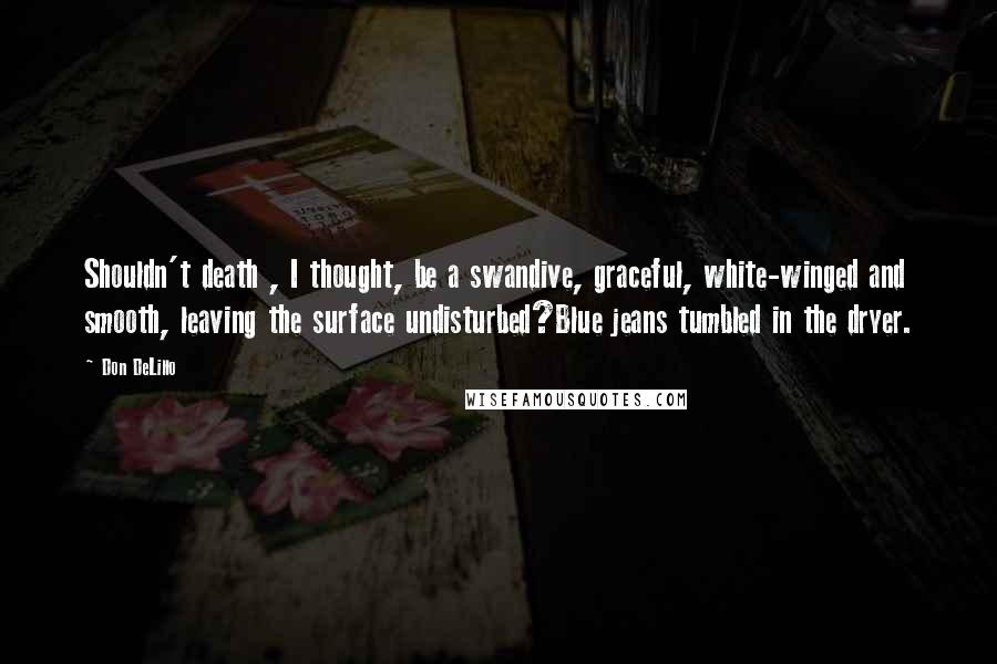 Don DeLillo Quotes: Shouldn't death , I thought, be a swandive, graceful, white-winged and smooth, leaving the surface undisturbed?Blue jeans tumbled in the dryer.