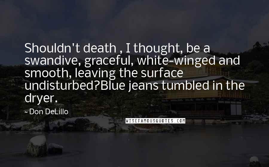 Don DeLillo Quotes: Shouldn't death , I thought, be a swandive, graceful, white-winged and smooth, leaving the surface undisturbed?Blue jeans tumbled in the dryer.