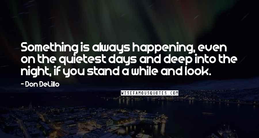 Don DeLillo Quotes: Something is always happening, even on the quietest days and deep into the night, if you stand a while and look.