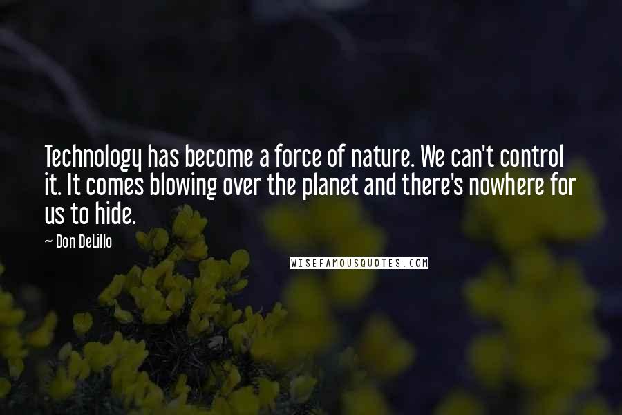 Don DeLillo Quotes: Technology has become a force of nature. We can't control it. It comes blowing over the planet and there's nowhere for us to hide.