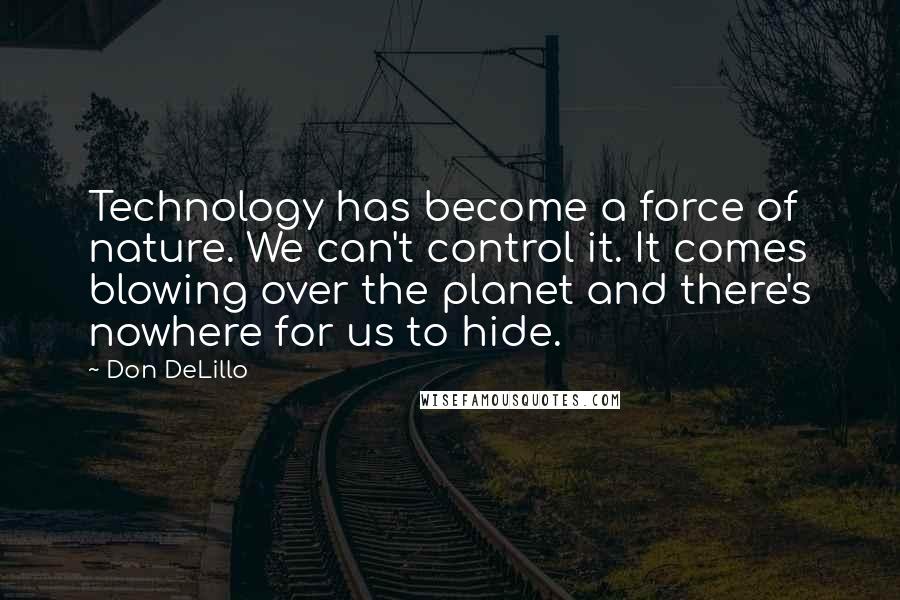Don DeLillo Quotes: Technology has become a force of nature. We can't control it. It comes blowing over the planet and there's nowhere for us to hide.