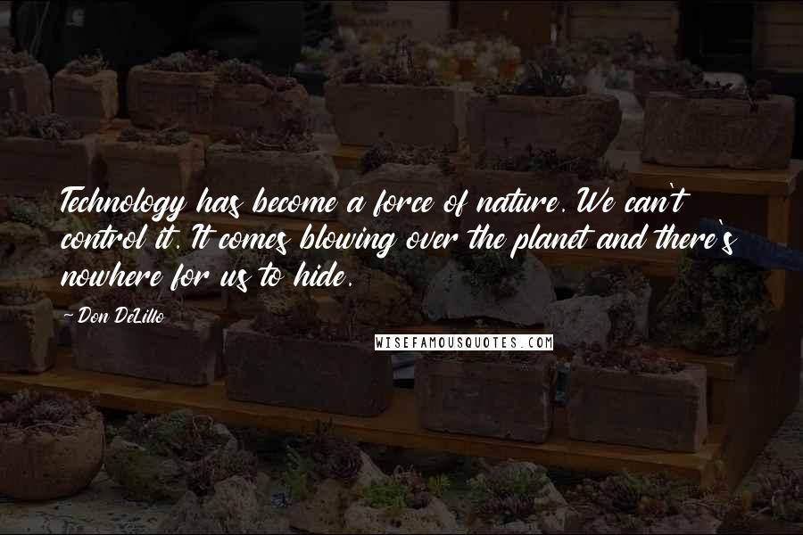 Don DeLillo Quotes: Technology has become a force of nature. We can't control it. It comes blowing over the planet and there's nowhere for us to hide.