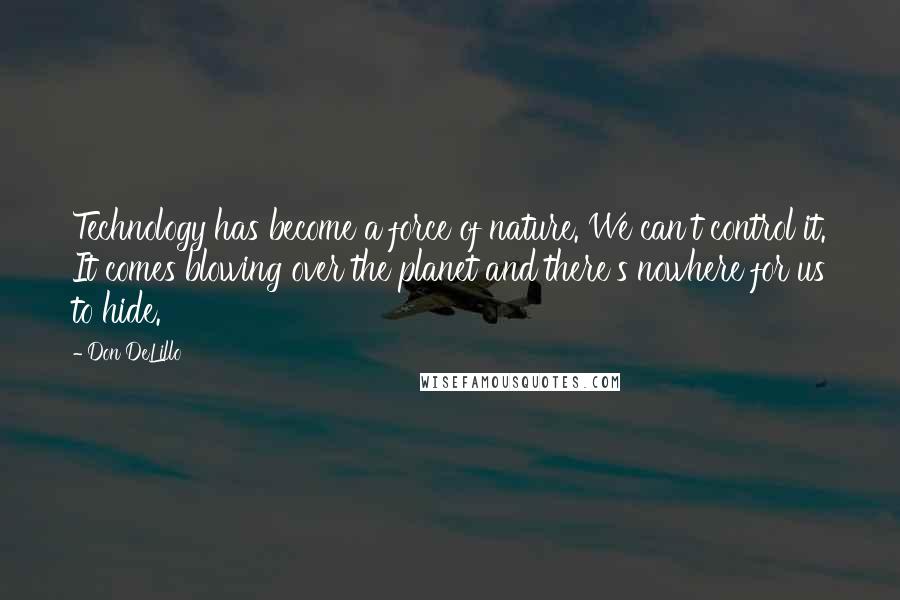 Don DeLillo Quotes: Technology has become a force of nature. We can't control it. It comes blowing over the planet and there's nowhere for us to hide.