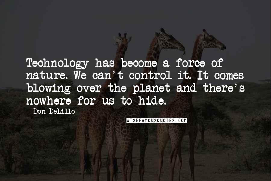 Don DeLillo Quotes: Technology has become a force of nature. We can't control it. It comes blowing over the planet and there's nowhere for us to hide.