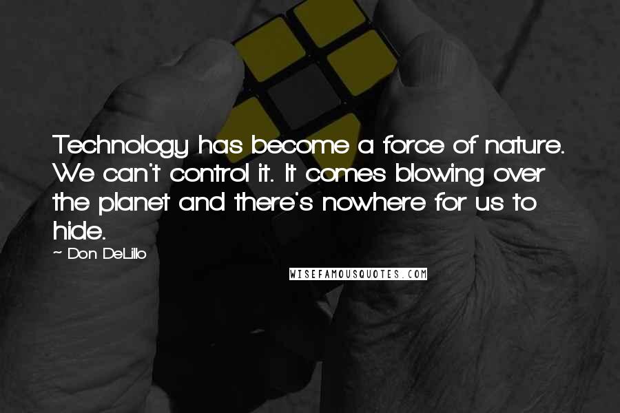 Don DeLillo Quotes: Technology has become a force of nature. We can't control it. It comes blowing over the planet and there's nowhere for us to hide.