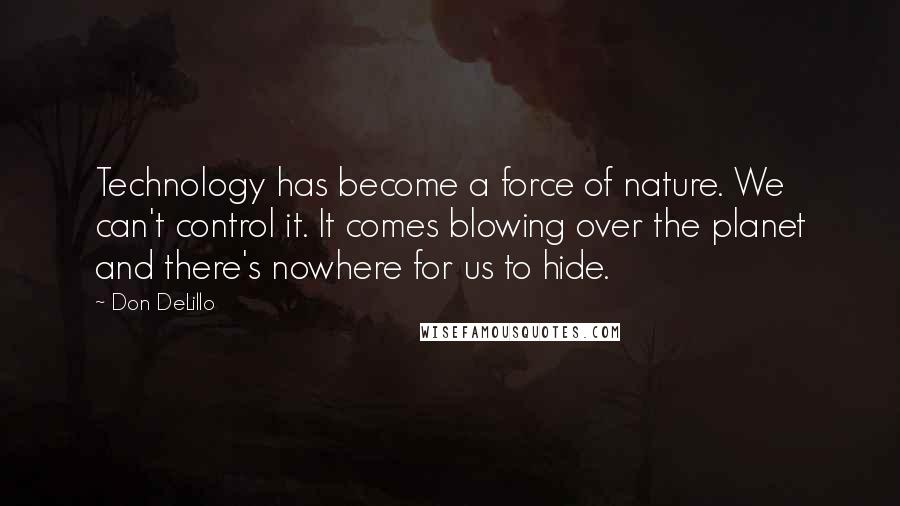 Don DeLillo Quotes: Technology has become a force of nature. We can't control it. It comes blowing over the planet and there's nowhere for us to hide.