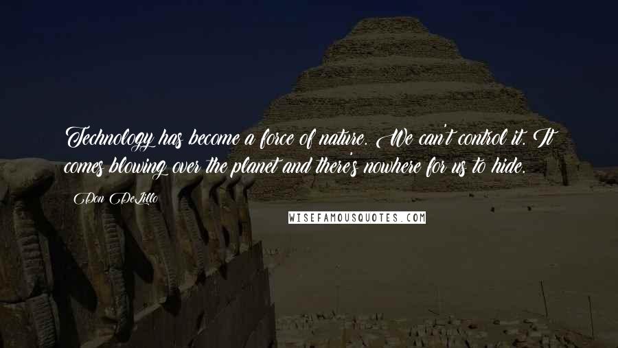 Don DeLillo Quotes: Technology has become a force of nature. We can't control it. It comes blowing over the planet and there's nowhere for us to hide.