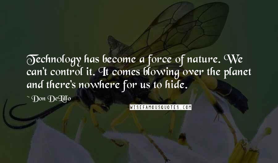 Don DeLillo Quotes: Technology has become a force of nature. We can't control it. It comes blowing over the planet and there's nowhere for us to hide.