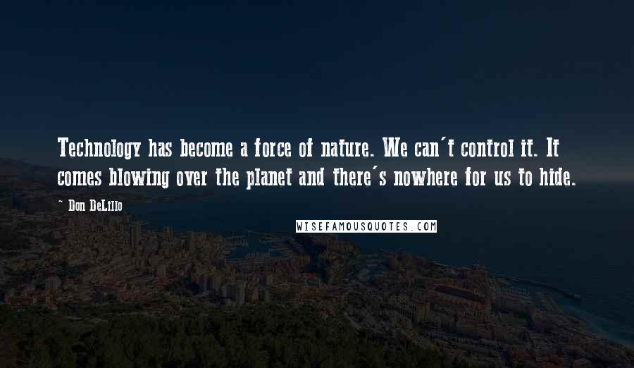 Don DeLillo Quotes: Technology has become a force of nature. We can't control it. It comes blowing over the planet and there's nowhere for us to hide.