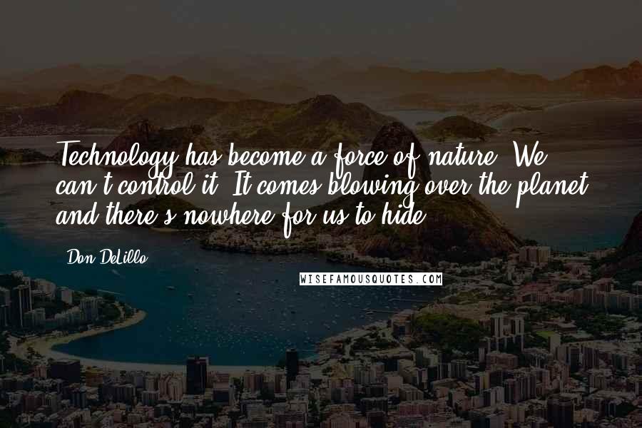 Don DeLillo Quotes: Technology has become a force of nature. We can't control it. It comes blowing over the planet and there's nowhere for us to hide.