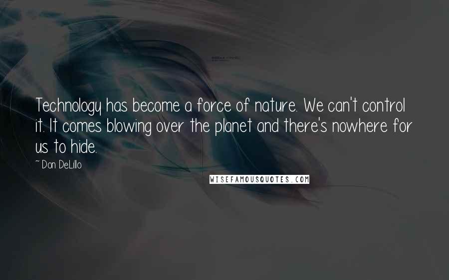 Don DeLillo Quotes: Technology has become a force of nature. We can't control it. It comes blowing over the planet and there's nowhere for us to hide.