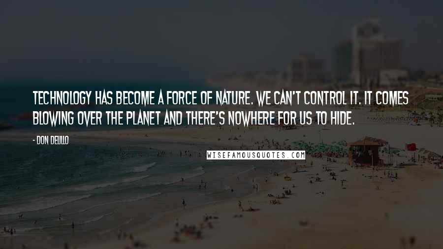 Don DeLillo Quotes: Technology has become a force of nature. We can't control it. It comes blowing over the planet and there's nowhere for us to hide.