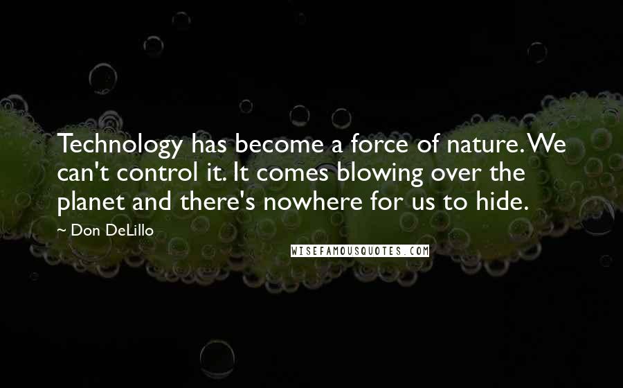 Don DeLillo Quotes: Technology has become a force of nature. We can't control it. It comes blowing over the planet and there's nowhere for us to hide.