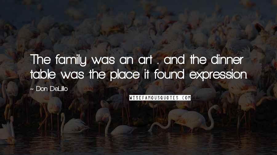 Don DeLillo Quotes: The family was an art ... and the dinner table was the place it found expression.