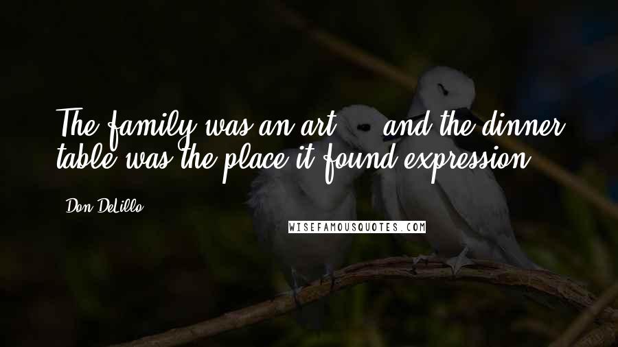 Don DeLillo Quotes: The family was an art ... and the dinner table was the place it found expression.