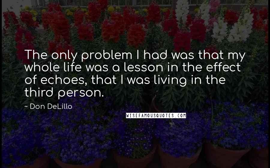 Don DeLillo Quotes: The only problem I had was that my whole life was a lesson in the effect of echoes, that I was living in the third person.