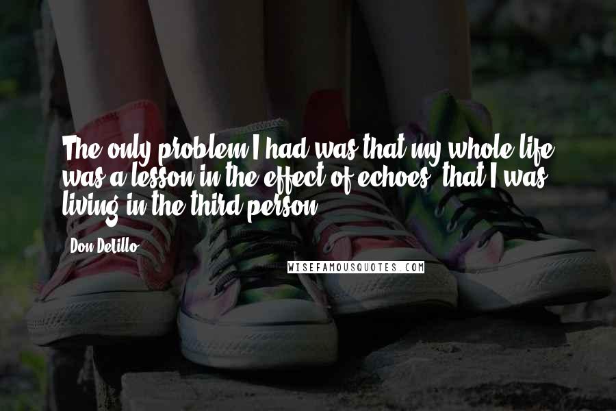 Don DeLillo Quotes: The only problem I had was that my whole life was a lesson in the effect of echoes, that I was living in the third person.