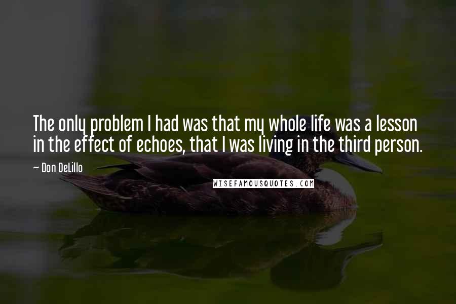 Don DeLillo Quotes: The only problem I had was that my whole life was a lesson in the effect of echoes, that I was living in the third person.