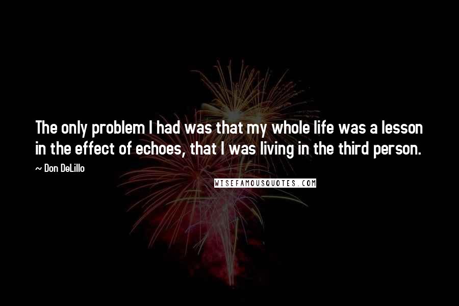 Don DeLillo Quotes: The only problem I had was that my whole life was a lesson in the effect of echoes, that I was living in the third person.