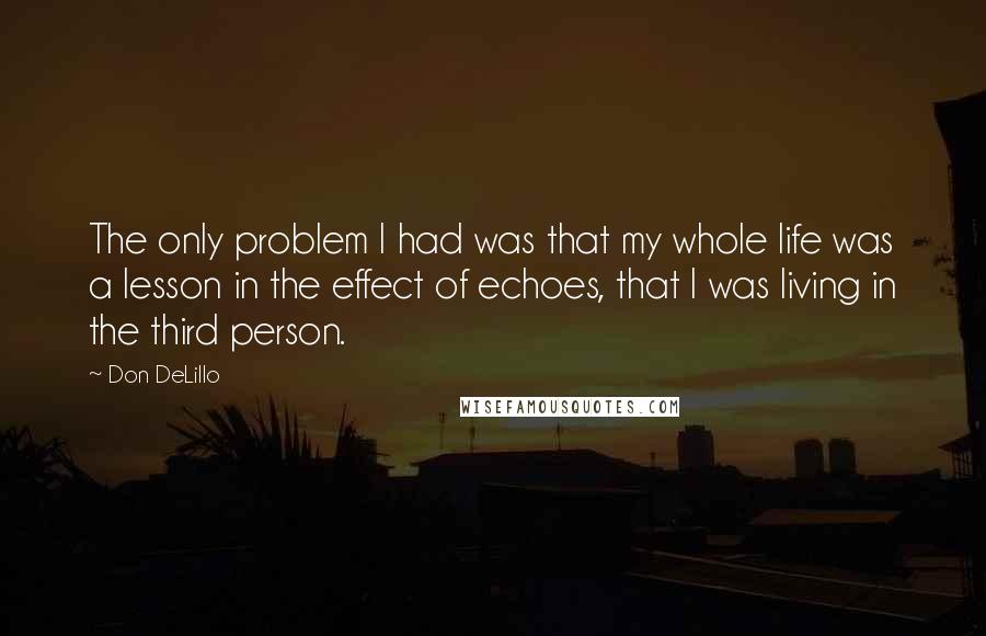 Don DeLillo Quotes: The only problem I had was that my whole life was a lesson in the effect of echoes, that I was living in the third person.