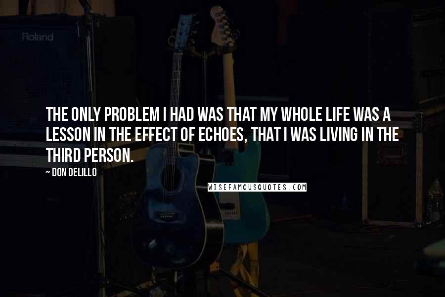 Don DeLillo Quotes: The only problem I had was that my whole life was a lesson in the effect of echoes, that I was living in the third person.