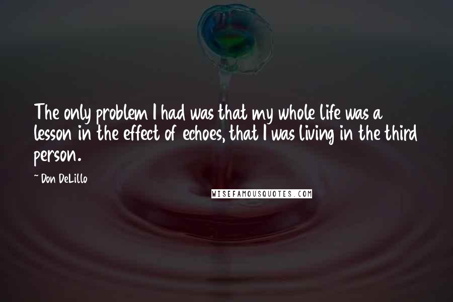 Don DeLillo Quotes: The only problem I had was that my whole life was a lesson in the effect of echoes, that I was living in the third person.