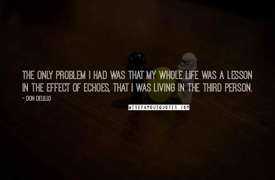 Don DeLillo Quotes: The only problem I had was that my whole life was a lesson in the effect of echoes, that I was living in the third person.