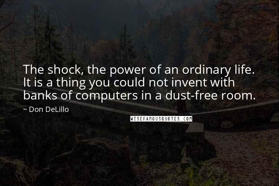 Don DeLillo Quotes: The shock, the power of an ordinary life. It is a thing you could not invent with banks of computers in a dust-free room.