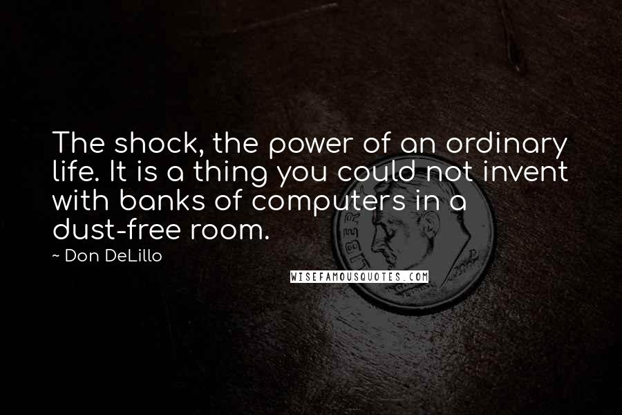 Don DeLillo Quotes: The shock, the power of an ordinary life. It is a thing you could not invent with banks of computers in a dust-free room.